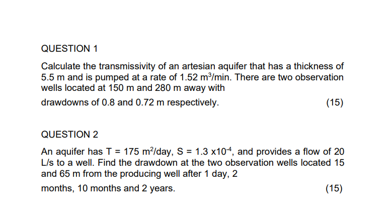 QUESTION 1
Calculate the transmissivity of an artesian aquifer that has a thickness of
5.5 m and is pumped at a rate of 1.52 m³/min. There are two observation
wells located at 150 m and 280 m away with
drawdowns of 0.8 and 0.72 m respectively.
(15)
QUESTION 2
An aquifer has T = 175 m²/day, S = 1.3 x104, and provides a flow of 20
L/s to a well. Find the drawdown at the two observation wells located 15
and 65 m from the producing well after 1 day, 2
months, 10 months and 2 years.
(15)