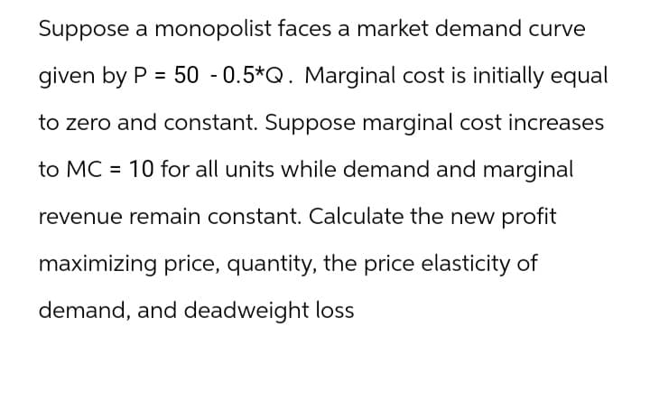 Suppose a monopolist faces a market demand curve
given by P = 50 -0.5*Q. Marginal cost is initially equal
to zero and constant. Suppose marginal cost increases
to MC = 10 for all units while demand and marginal
revenue remain constant. Calculate the new profit
maximizing price, quantity, the price elasticity of
demand, and deadweight loss