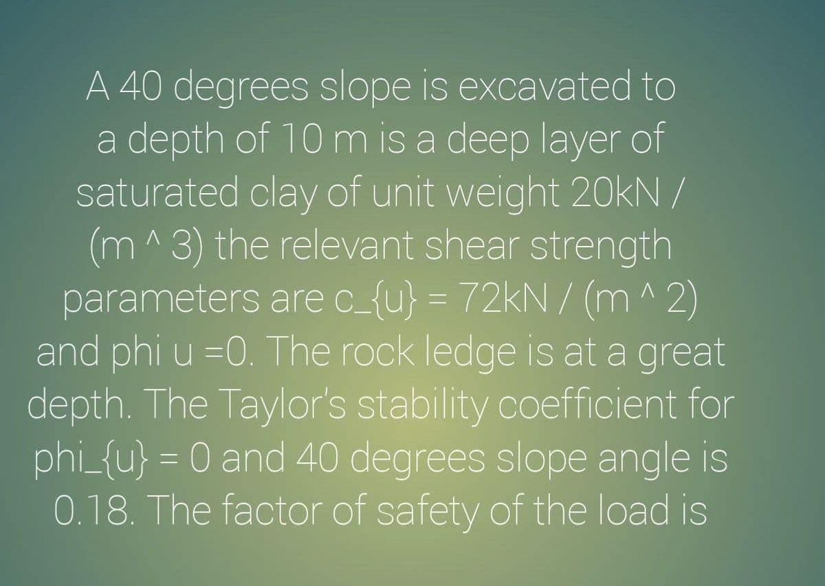 A 40 degrees slope is excavated to
a depth of 10 m is a deep layer of
saturated clay of unit weight 20kN /
(m^3) the relevant shear strength
parameters arec_{u} = 72kN / (m^ 2)
and phi u =0. The rock ledge is at a great
depth. The Taylor's stability coefficient for
phi_{u} = 0 and 40 degrees slope angle is
0.18. The factor of safety of the load is
