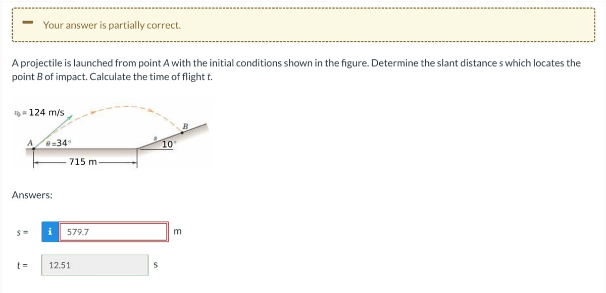 A projectile is launched from point A with the initial conditions shown in the figure. Determine the slant distances which locates the
point B of impact. Calculate the time of flight t.
Your answer is partially correct.
th=124 m/s
A 0-34°
Answers:
S=
t =
715 m.
i 579.7
12.51
S
10°
m