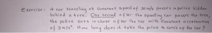 Exercise: A car traveling at Constan't speed of 30 m/s passes a police hidden
behind a tree. One second after the speeding car passes the tree,
the police sets in chase after the car with Constant accelemtion
of 3 m/s². How long does it take the police to catch up the car?