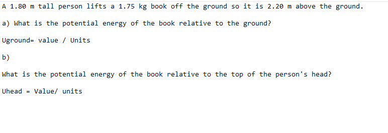 A 1.80 m tall person lifts a 1.75 kg book off the ground so it is 2.20 m above the ground.
a) What is the potential energy of the book relative to the ground?
Uground value / Units
b)
What is the potential energy of the book relative to the top of the person's head?
Uhead = Value/ units