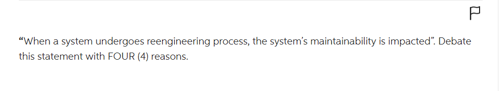 2
"When a system undergoes reengineering process, the system's maintainability is impacted". Debate
this statement with FOUR (4) reasons.