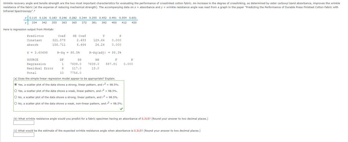 Wrinkle recovery angle and tensile strength are the two most important characteristics for evaluating the performance of crosslinked cotton fabric. An increase in the degree of crosslinking, as determined by ester carboxyl band absorbance, improves the wrinkle
resistance of the fabric (at the expense of reducing mechanical strength). The accompanying data on x = absorbance and y = wrinkle resistance angle was read from a graph in the paper "Predicting the Performance of Durable Press Finished Cotton Fabric with
Infrared Spectroscopy".†
x 0.115 0.126 0.183 0.246 0.282 0.344 0.355 0.452 0.491 0.554 0.651
y 334 342 355 363
365 372 381 392
400 412 420
Here is regression output from Minitab:
Predictor
Constant
absorb
S = 3.60498
Coef
321.878
156.711
SOURCE
Regression
Residual Error
Total
SE Coef
2.483
6.464
R-Sq = 98.5%
DF
1
9
10
SS
7639.0
117.0
7756.0
T
129.64
24.24
0.000
0.000
R-Sq (adj) = 98.3%
MS
7639.0
13.0
F
P
587.81
(a) Does the simple linear regression model appear to be appropriate? Explain.
Yes, a scatter plot of the data shows a strong, linear pattern, and r² = 98.5%.
Yes, a scatter plot of the data shows a weak, linear pattern, and ² = 98.5%.
O No, a scatter plot of the data shows a strong, linear pattern, and r² = 98.5%.
O No, a scatter plot of the data shows a weak, non-linear pattern, and 2 = 98.5%.
P
0.000
(b) What wrinkle resistance angle would you predict for a fabric specimen having an absorbance of 0.315? (Round your answer to two decimal places.)
(c) What would be the estimate of the expected wrinkle resistance angle when absorbance is 0.315? (Round your answer to two decimal places.)