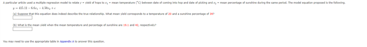 A particular article used a multiple regression model to relate y = yield of hops to x₁ = mean temperature (°C) between date of coming into hop and date of picking and x₂ = mean percentage of sunshine during the same period. The model equation proposed is the following.
y = 415.116.6x₁4.50x2+e
(a) Suppose that this equation does indeed describe the true relationship. What mean yield corresponds to a temperature of 20 and a sunshine percentage of 39?
(b) What is the mean yield when the mean temperature and percentage of sunshine are 19.1 and 42, respectively?
You may need to use the appropriate table in Appendix A to answer this question.