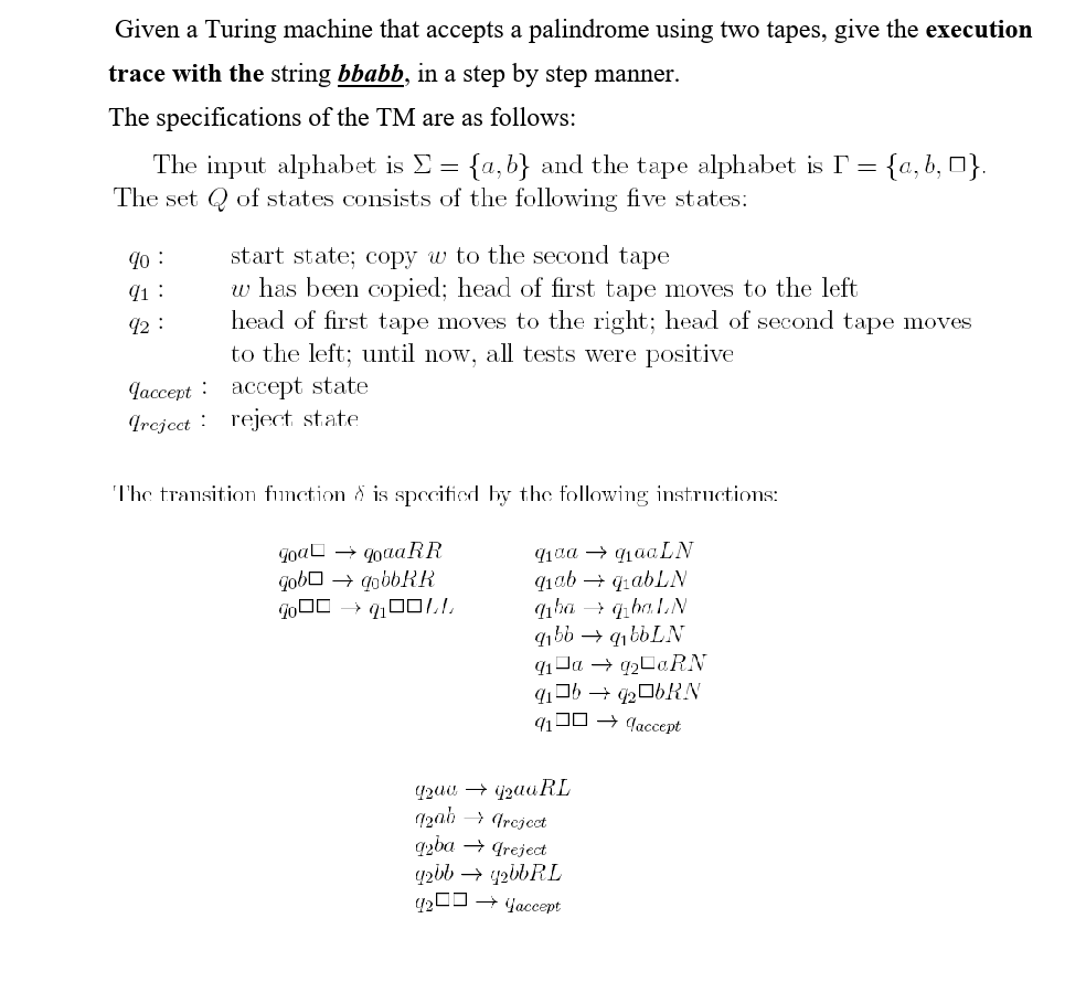 Given a Turing machine that accepts a palindrome using two tapes, give the execution
trace with the string bbabb, in a step by step manner.
The specifications of the TM are as follows:
The input alphabet is E = {a,b} and the tape alphabet is I = {a, b, 0}.
The set Q of states consists of the following five states:
start state; copy w to the second tape
w has been copied; head of first tape moves to the left
head of first tape moves to the right; head of second tape moves
to the left; until now, all tests were positive
1o :
41 :
12 :
Jaccept : accept state
Ircjcct : reject state
The transition function & is specified by the following instructions:
Goal
goaaRR
+ qobbRR
91aa → qqaaLN
nha + q baLN
9ıbb → q1bbLN
q1 Ja → 42C«RN
1J0 → qaccept
4200 → jzauRL
12ab → Treject
qzba → greject
qzbb → yzibRL
4200 → jaccept
