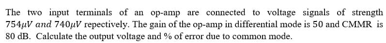 The two input terminals of an op-amp are connected to voltage signals of strength
754µV and 740µV repectively. The gain of the op-amp in differential mode is 50 and CMMR is
80 dB. Calculate the output voltage and % of error due to common mode.
