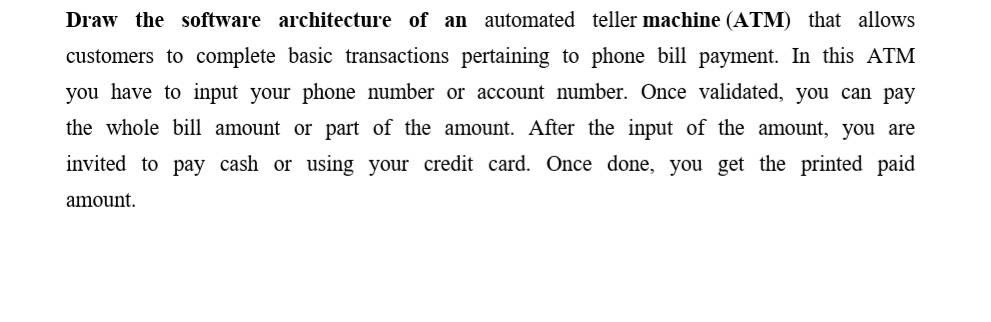 Draw the software architecture of an automated teller machine (ATM) that allows
customers to complete basic transactions pertaining to phone bill payment. In this ATM
you have to input your phone number or account number. Once validated, you can pay
the whole bill amount or part of the amount. After the input of the amount, you are
invited to pay cash or using your credit card. Once done, you get the printed paid
amount.
