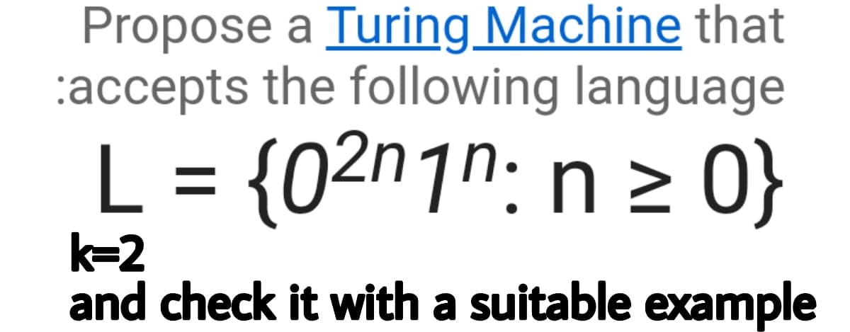 Propose a Turing Machine that
:accepts the following language
L = {02n1n: n > 0}
%3D
k=2
and check it with a suitable example
