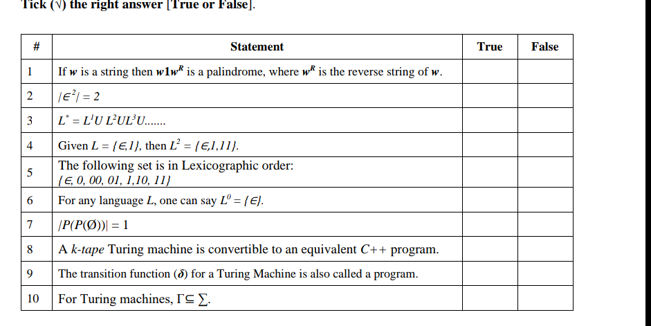 Tick (V) the right answer [True or False].
Statement
True
False
1
If w is a string then wlw* is a palindrome, where w is the reverse string of w.
|e? = 2
3
L° = L'U L?UL°U.
4
Given L = {E,1}, then L’ = {E,1,11}.
The following set is in Lexicographic order:
{E, 0, 00, 01, 1,10, 11}
For any language L, one can say Lº = {E}.
6.
7
|P(P(Ø))| = 1
8
A k-tape Turing machine is convertible to an equivalent C++ program.
9.
The transition function (8) for a Turing Machine is also called a program.
10
For Turing machines, I'C E.
%23
