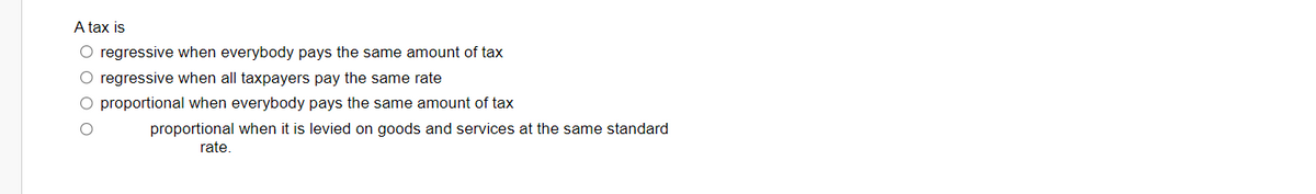 A tax is
O regressive when everybody pays the same amount of tax
O regressive when all taxpayers pay the same rate
O proportional when everybody pays the same amount of tax
proportional when it is levied on goods and services at the same standard
rate.
