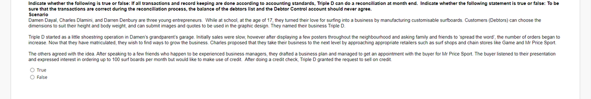 Indicate whether the following is true or false: If all transactions and record keeping are done according to accounting standards, Triple D can do a reconciliation at month end. Indicate whether the following statement is true or false: To be
sure that the transactions are correct during the reconciliation process, the balance of the debtors list and the Debtor Control account should never agree.
Scenario
Damen Dayal, Charles Dlamini, and Darren Denbury are three young entrepreneurs. While at school, at the age of 17, they turned their love for surfing into a business by manufacturing customisable surfboards. Customers (Debtors) can choose the
dimensions to suit their height and body weight, and can submit images and quotes to be used in the graphic design. They named their business Triple D.
Triple D started as a little shoestring operation in Damen's grandparent's garage. Initially sales were slow, however after displaying a few posters throughout the neighbourhood and asking family and friends to 'spread the word', the number of orders began to
increase. Now that they have matriculated, they wish to find ways to grow the business. Charles proposed that they take their business to the next level by approaching appropriate retailers such as surf shops and chain stores like Game and Mr Price Sport.
The others agreed with the idea. After speaking to a few friends who happen to be experienced business managers, they drafted a business plan and managed to get an appointment with the buyer for Mr Price Sport. The buyer listened to their presentation
and expressed interest in ordering up to 100 surf boards per month but would like to make use of credit. After doing a credit check, Triple D granted the request to sell on credit.
O True
O False
