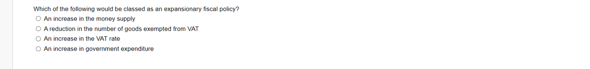 Which of the following would be classed as an expansionary fiscal policy?
O An increase in the money supply
O A reduction in the number of goods exempted from VAT
O An increase in the VAT rate
O An increase in government expenditure
