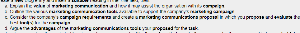 DIog
a. Explain the value of marketing communication and how it may assist the organisation with its campaign.
b. Outline the various marketing communication tools available to support the company's marketing campaign.
c. Consider the company's campaign requirements and create a marketing communications proposal in which you propose and evaluate the
best tool(s) for the campaign.
d. Argue the advantages of the marketing communications tools your proposed for the task.
