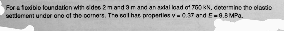 For a flexible foundation with sides 2 m and 3 m and an axial load of 750 kN, determine the elastic
settlement under one of the corners. The soil has properties v = 0.37 and E = 9.8 MPa.