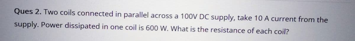 Ques 2. Two coils connected in parallel across a 100V DC supply, take 10 A current from the
supply. Power dissipated in one coil is 600 W. What is the resistance of each coil?