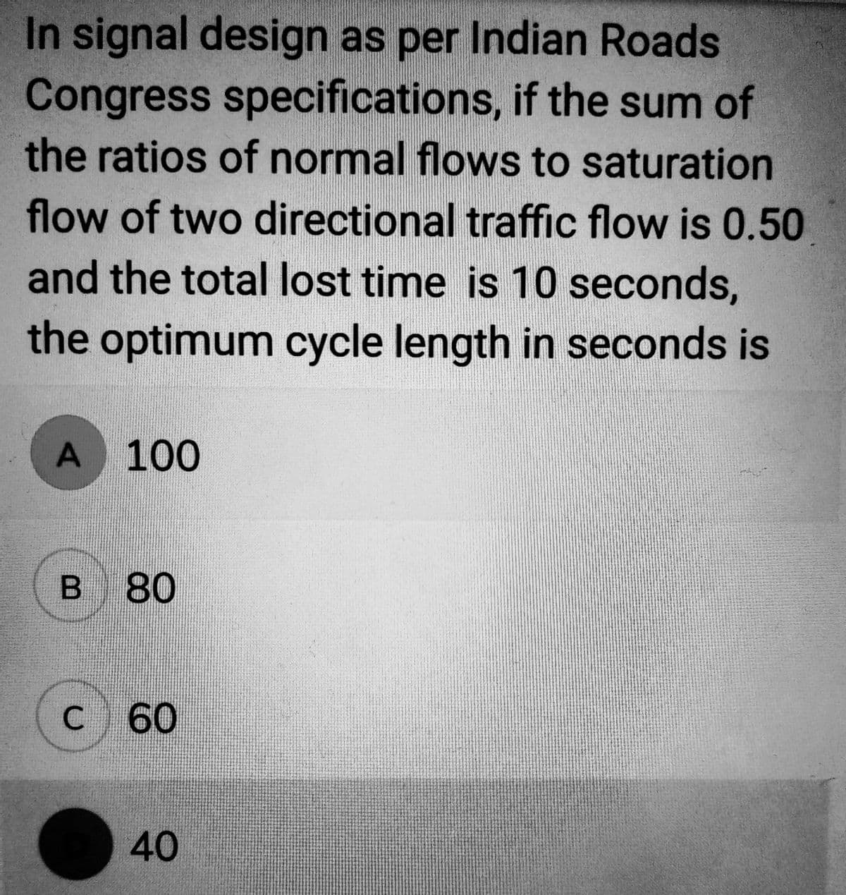 In signal design as per Indian Roads
Congress specifications, if the sum of
the ratios of normal flows to saturation
flow of two directional traffic flow is 0.50
and the total lost time is 10 seconds,
the optimum cycle length in seconds is
A 100
B 80
C 60
40