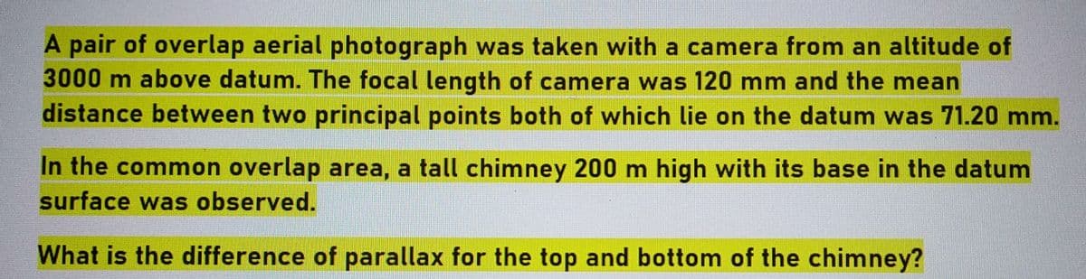 A pair of overlap aerial photograph was taken with a camera from an altitude of
3000 m above datum. The focal length of camera was 120 mm and the mean
distance between two principal points both of which lie on the datum was 71.20 mm.
In the common overlap area, a tall chimney 200 m high with its base in the datum
surface was observed.
What is the difference of parallax for the top and bottom of the chimney?