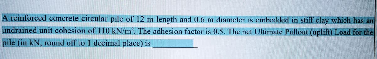 A reinforced concrete circular pile of 12 m length and 0.6 m diameter is embedded in stiff clay which has an
undrained unit cohesion of 110 kN/m². The adhesion factor is 0.5. The net Ultimate Pullout (uplift) Load for the
pile (in kN, round off to 1 decimal place) is