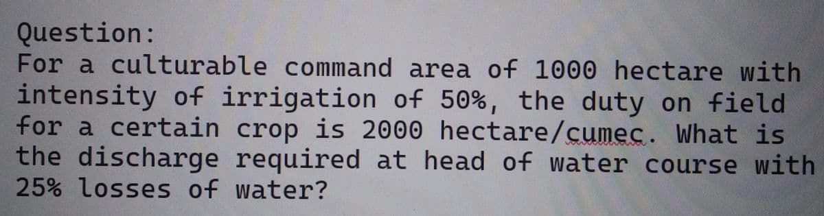 Question:
For a culturable command area of 1000 hectare with
intensity of irrigation of 50%, the duty on field
for a certain crop is 2000 hectare/cumec. What is
the discharge required at head of water course with
25% losses of water?