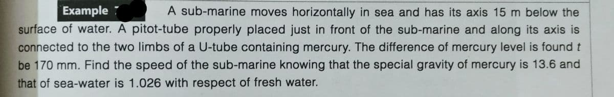 Example
A sub-marine moves horizontally in sea and has its axis 15 m below the
surface of water. A pitot-tube properly placed just in front of the sub-marine and along its axis is
connected to the two limbs of a U-tube containing mercury. The difference of mercury level is found t
be 170 mm. Find the speed of the sub-marine knowing that the special gravity of mercury is 13.6 and
that of sea-water is 1.026 with respect of fresh water.