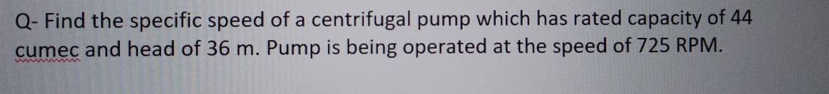 Q- Find the specific speed of a centrifugal pump which has rated capacity of 44
cumec and head of 36 m. Pump is being operated at the speed of 725 RPM.