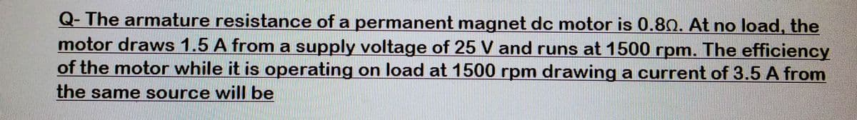 Q- The armature resistance of a permanent magnet dc motor is 0.80. At no load, the
motor draws 1.5 A from a supply voltage of 25 V and runs at 1500 rpm. The efficiency
of the motor while it is operating on load at 1500 rpm drawing a current of 3.5 A from
the same source will be