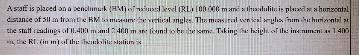 A staff is placed on a benchmark (BM) of reduced level (RL) 100.000 m and a theodolite is placed at a horizontal
distance of 50 m from the BM to measure the vertical angles. The measured vertical angles from the horizontal at
the staff readings of 0.400 m and 2.400 m are found to be the same. Taking the height of the instrument as 1.400
m, the RL (in m) of the theodolite station is