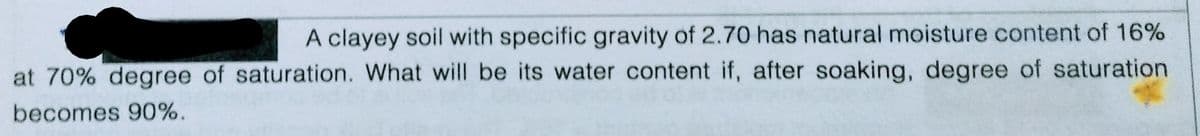 A clayey soil with specific gravity of 2.70 has natural moisture content of 16%
at 70% degree of saturation. What will be its water content if, after soaking, degree of saturation
becomes 90%.