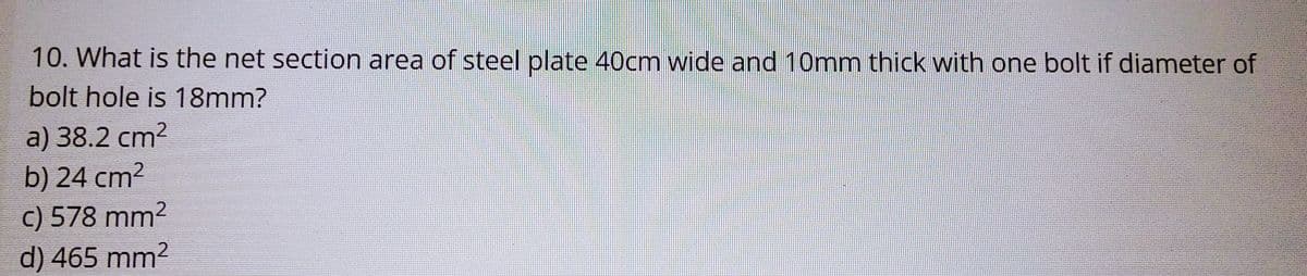 10. What is the net section area of steel plate 40cm wide and 10mm thick with one bolt if diameter of
bolt hole is 18mm?
a) 38.2 cm²
b) 24 cm²
c) 578 mm²
d) 465 mm2