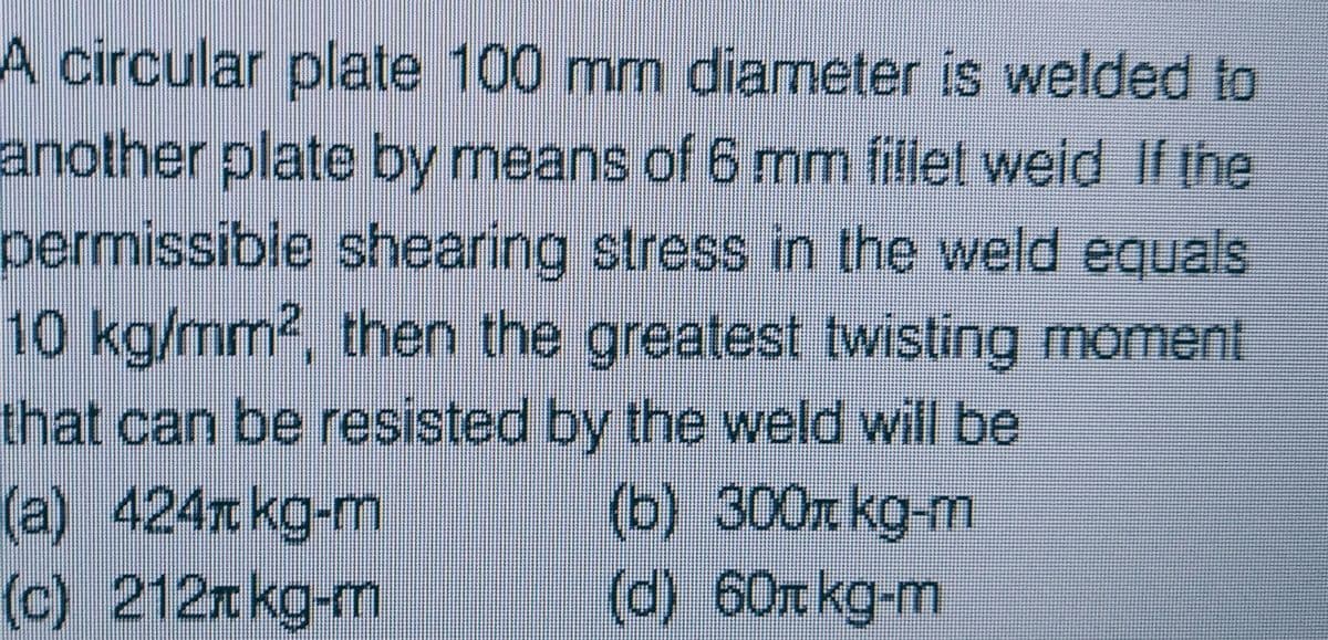 A circular plate 100 mm diameter is welded to
another plate by means of 6 mm fillet weid If the
permissible shearing stress in the weld equals
10 kg/mm2, then the greatest twisting moment
that can be resisted by the weld will be
(b) 300 kg-m
(a) 424 kg-m
(c) 212kg-m
(d) 60 kg-m