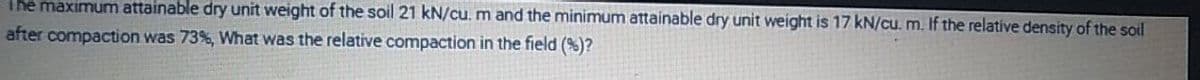 the maximum attainable dry unit weight of the soil 21 kN/cu. m and the minimum attainable dry unit weight is 17 kN/cu. m. If the relative density of the soil
after compaction was 73%, What was the relative compaction in the field (%)?
