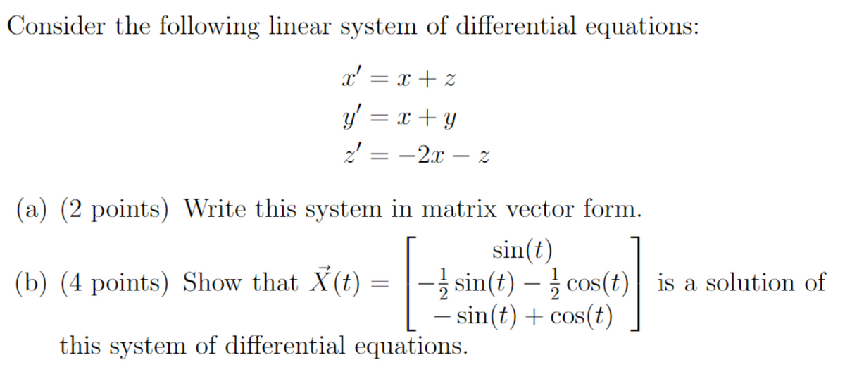 Consider the following linear system of differential equations:
= x + z
x'
x²
y' = x + y
z'
2' = -2x - 2
(a) (2 points) Write this system in matrix vector form.
sin(t)
-sin(t)-cos(t) is a solution of
- sin(t) + cos(t)
(b) (4 points) Show that X(t)
=
this system of differential equations.