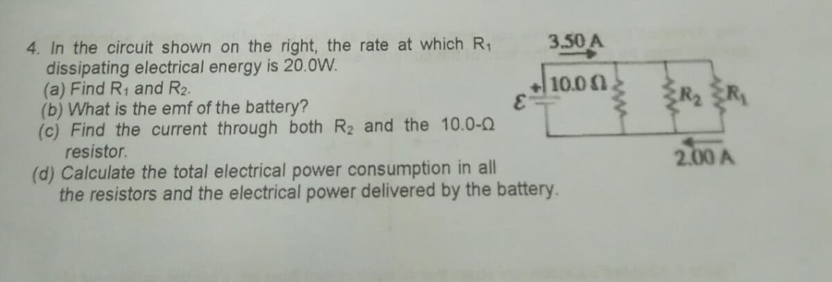 3.50 A
4. In the circuit shown on the right, the rate at which R1
dissipating electrical energy is 20.0W.
(a) Find R, and R2.
(b) What is the emf of the battery?
(c) Find the current through both R2 and the 10.0-0
resistor.
+ 10.00
R2 R
2.00 A
(d) Calculate the total electrical power consumption in all
the resistors and the electrical power delivered by the battery.
