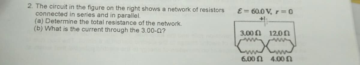 2. The circuit in the figure on the right shows a network of resistors
connected in series and in parallel.
(a) Determine the total resistance of the network.
(b) What is the current through the 3.00-0?
E = 60.0 V, r3D
3.00 1 12.0
6.00N 4.0
