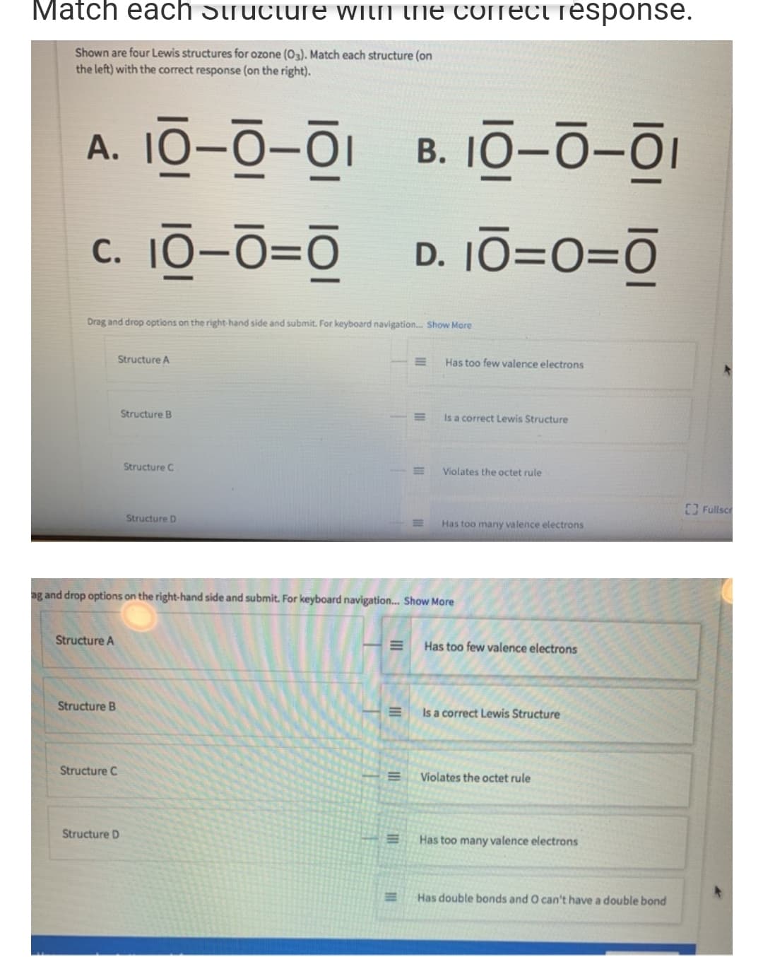 A. 10-0-01
B. 10-0-01
c. 10-0=0
С.
D. 10=O=Ō
Drag and drop options on the right-hand side and submit. For keyboard navigation. Show More
Structure A
Has too few valence electrons
Structure B
Is a correct Lewis Structure
Structure C
Violates the octet rule
Structure D
Has too many valence electrons
