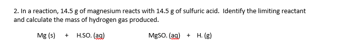 2. In a reaction, 14.5 g of magnesium reacts with 14.5 g of sulfuric acid. Identify the limiting reactant
and calculate the mass of hydrogen gas produced.
Mg (s)
H,SO. (ag)
MgSo, (ag) + H, (g)
+
