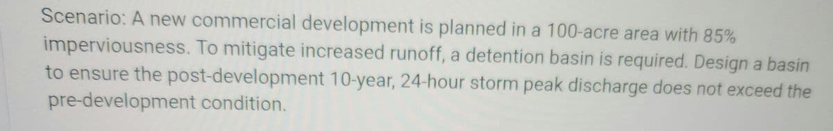 Scenario: A new commercial development is planned in a 100-acre area with 85%
imperviousness. To mitigate increased runoff, a detention basin is required. Design a basin
to ensure the post-development 10-year, 24-hour storm peak discharge does not exceed the
pre-development condition.