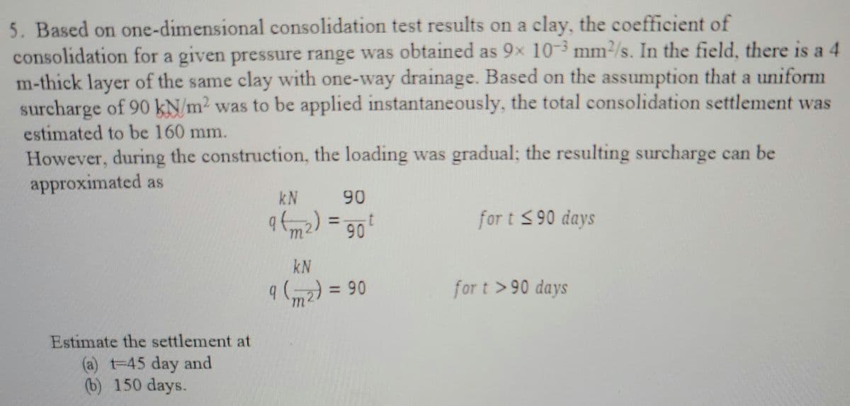 5. Based on one-dimensional consolidation test results on a clay, the coefficient of
consolidation for a given pressure range was obtained as 9x 10-3 mm²/s. In the field, there is a 4
m-thick layer of the same clay with one-way drainage. Based on the assumption that a uniform
surcharge of 90 kN/m² was to be applied instantaneously, the total consolidation settlement was
estimated to be 160 mm.
However, during the construction, the loading was gradual; the resulting surcharge can be
approximated as
Estimate the settlement at
(a) t-45 day and
(b) 150 days.
kN
90
9 (m²) = 90 t
kN
9 (2) = 90
१
for t ≤90 days
for t>90 days