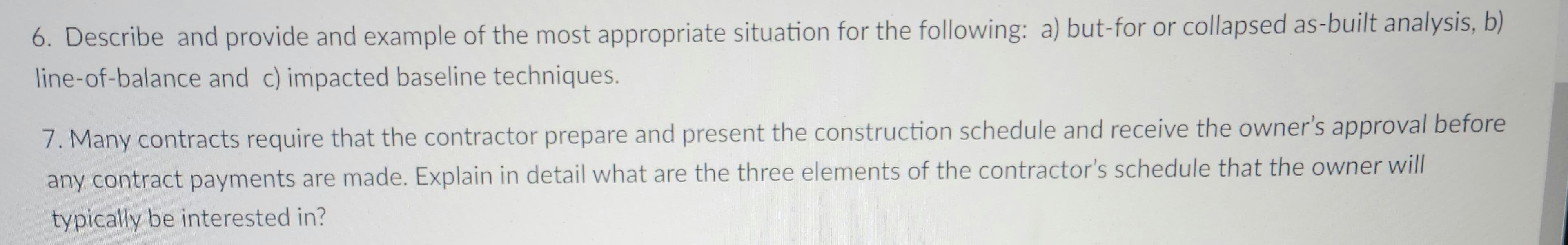 6. Describe and provide and example of the most appropriate situation for the following: a) but-for or collapsed as-built analysis, b)
line-of-balance and c) impacted baseline techniques.
7. Many contracts require that the contractor prepare and present the construction schedule and receive the owner's approval before
any contract payments are made. Explain in detail what are the three elements of the contractor's schedule that the owner will
typically be interested in?