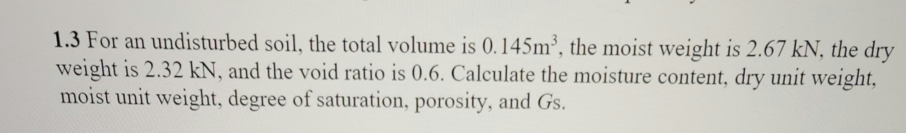 1.3 For an undisturbed soil, the total volume is 0.145m³, the moist weight is 2.67 kN, the dry
weight is 2.32 kN, and the void ratio is 0.6. Calculate the moisture content, dry unit weight,
moist unit weight, degree of saturation, porosity, and Gs.