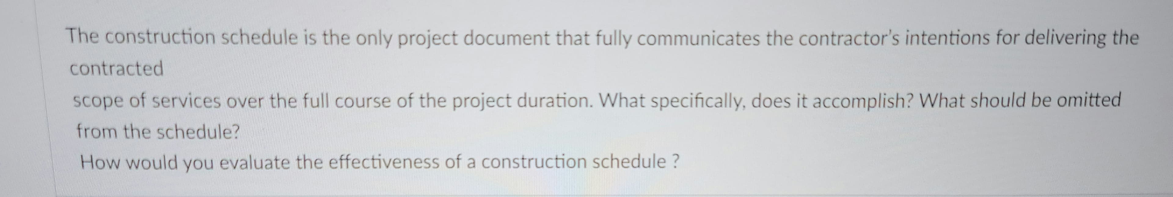 The construction schedule is the only project document that fully communicates the contractor's intentions for delivering the
contracted
scope of services over the full course of the project duration. What specifically, does it accomplish? What should be omitted
from the schedule?
How would you evaluate the effectiveness of a construction schedule?