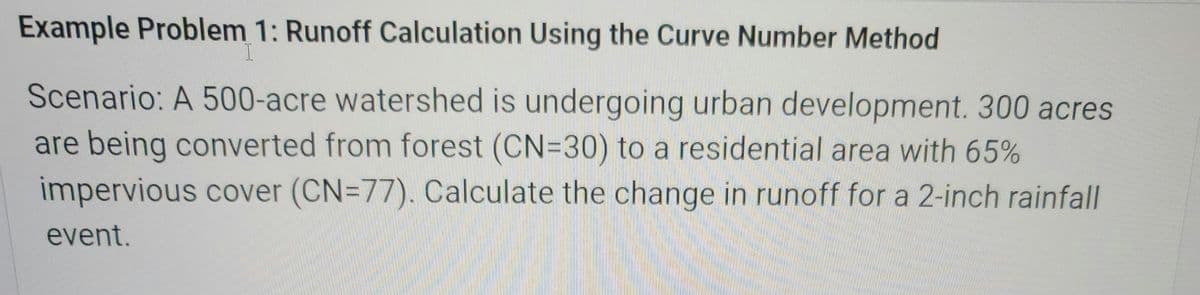 Example Problem 1: Runoff Calculation Using the Curve Number Method
I
Scenario: A 500-acre watershed is undergoing urban development. 300 acres
are being converted from forest (CN=30) to a residential area with 65%
impervious cover (CN=77). Calculate the change in runoff for a 2-inch rainfall
event.