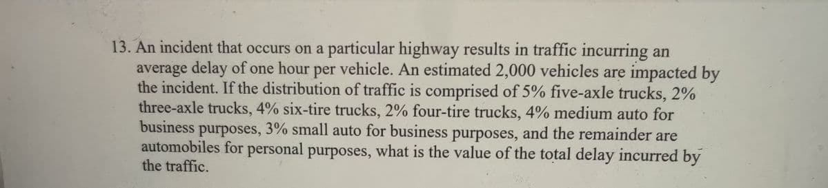 13. An incident that occurs on a particular highway results in traffic incurring an
average delay of one hour per vehicle. An estimated 2,000 vehicles are impacted by
the incident. If the distribution of traffic is comprised of 5% five-axle trucks, 2%
three-axle trucks, 4% six-tire trucks, 2% four-tire trucks, 4% medium auto for
business purposes, 3% small auto for business purposes, and the remainder are
automobiles for personal purposes, what is the value of the total delay incurred by
the traffic.
