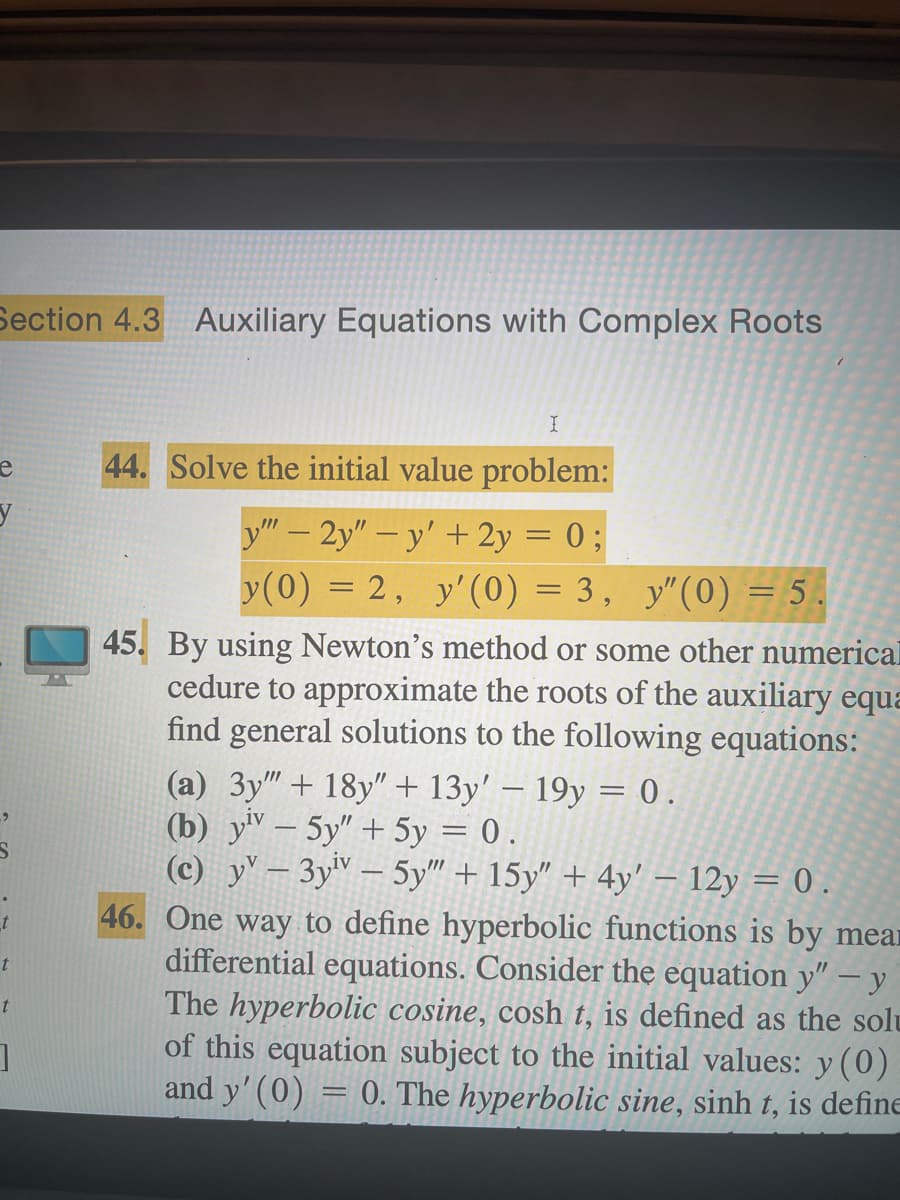 Section 4.3 Auxiliary Equations with Complex Roots
e
y
t
t
t
]
I
44. Solve the initial value problem:
y""-2y"-y' + 2y = 0;
y(0) = 2, y'(0) = 3, y"(0) = 5.
45. By using Newton's method or some other numerical
cedure to approximate the roots of the auxiliary equa
find general solutions to the following equations:
(a) 3y"" + 18y" + 13y' - 19y = 0.
(b) yiv - 5y" + 5y = 0.
(c) yv-3yiv - 5y"" + 15y" + 4y' - 12y = 0.
46. One way to define hyperbolic functions is by mean
differential equations. Consider the equation y" -y
The hyperbolic cosine, cosh t, is defined as the solu
of this equation subject to the initial values: y (0)
and y' (0) = 0. The hyperbolic sine, sinh t, is define
