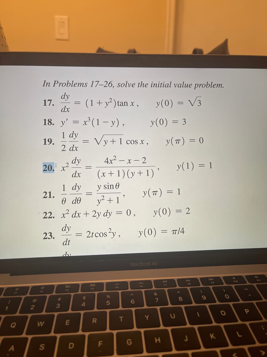 !
1
Q
A
2
In Problems 17-26, solve the initial value problem.
dy
17.
(1 + y²) tan x,
y(0) = √3
dx
18. y' = x³ (1-y),
1 dy
2 dx
19.
Vy+ 1 cos x,
dy
4x²-x-2
dx
(x + 1)(y + 1)'
1 dy
y sin 0
e de
y² +1'
22. x² dx + 2y dy = 0,
dy
dt
dv
Ţ
20. x²
21.
23.
14:
W
S
#3
80
E
=
=
D
=
69 +
=
$
4
2t cos²y,
888
F4
R
F
%
от сто
5
T
y (0) = 3
6
G
MacBook Air
y(π) = 1
y(0) =
Y
y (T) = 0
y(0) = 2
&
7
H
y(1) = 1
TT/4
U
*
8
DII
J
(
1
9
K
)
O
O
F10
L
P