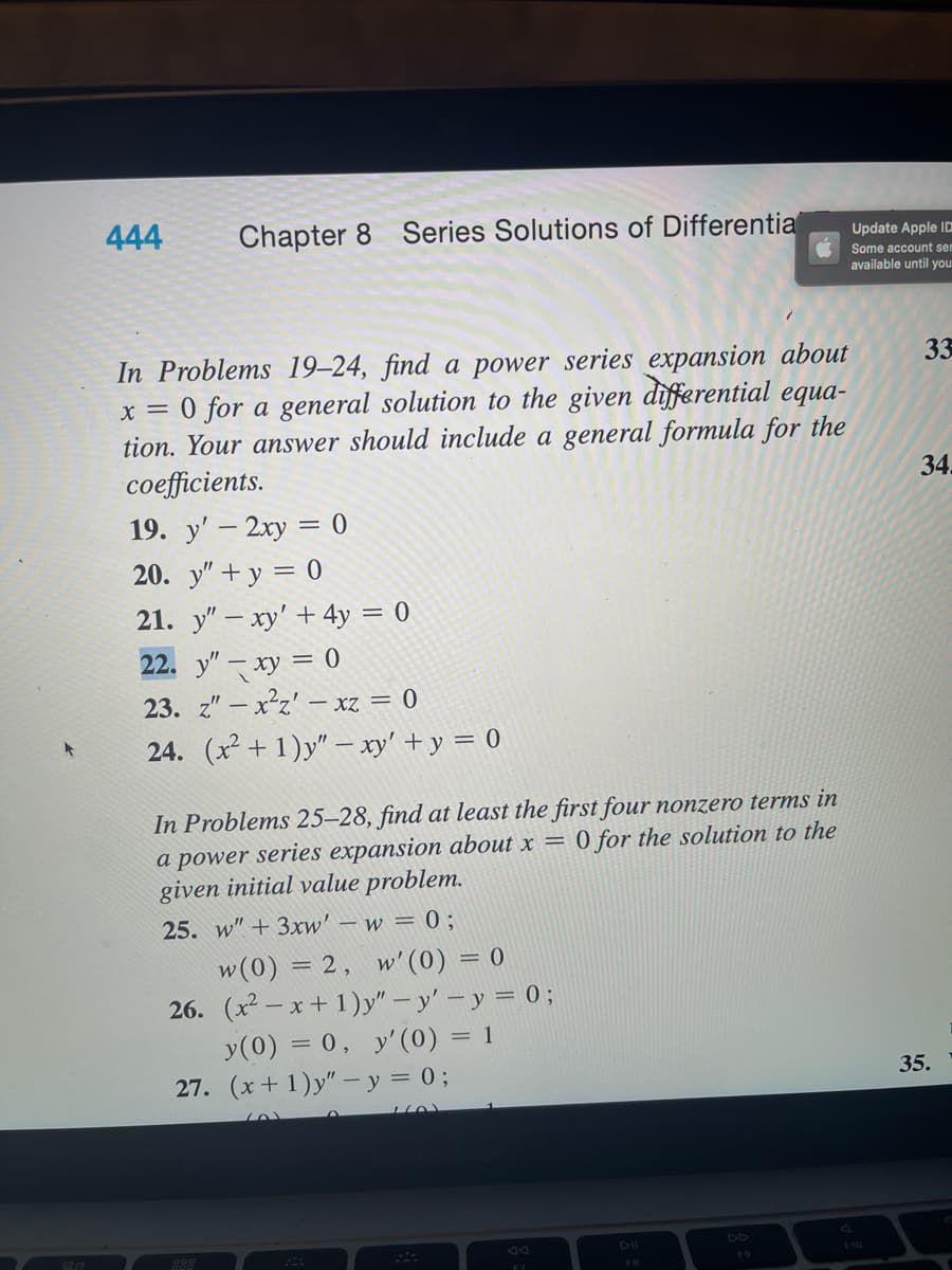 20
444
Chapter 8 Series Solutions of Differentia
In Problems 19-24, find a power series expansion about
x = 0 for a general solution to the given differential equa-
tion. Your answer should include a general formula for the
coefficients.
19. y' - 2xy = 0
20. y" + y = 0
21. y" - xy' + 4y = 0
22. y" xy = 0
23. z" -x²z' - xz = 0
24. (x²+1)y" - xy' + y = 0
In Problems 25-28, find at least the first four nonzero terms in
a power series expansion about x = 0 for the solution to the
given initial value problem.
25. w" + 3xw' - w = 0;
w(0) = 2, w'(0) = 0
26. (x²-x+1)y" - y' - y = 0;
y(0) = 0, y' (0) = 1
27. (x+1)y" - y = 0;
888
له..
FB
Update Apple ID
Some account sem
available until your
33
34.
35.