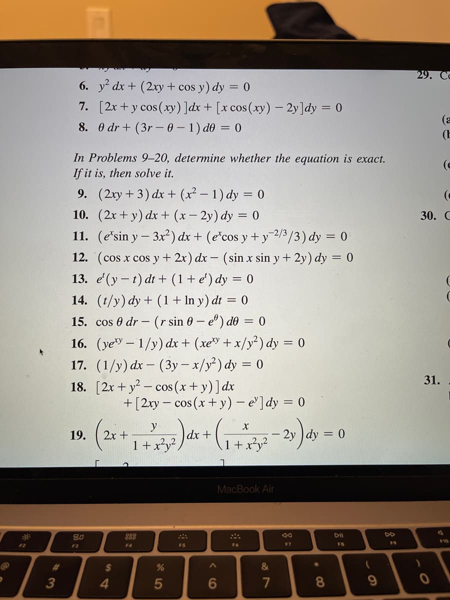 9
F2
3
6. y² dx + (2xy + cos y) dy = 0
7.
[2x + y cos (xy) ]dx + [x cos(xy) - 2y]dy = 0
8. 0 dr + (3r-0-1) de = 0
In Problems 9-20, determine whether the equation is exact.
If it is, then solve it.
9. (2xy + 3) dx + (x²-1)dy = 0
10. (2x+y) dx + (x-2y) dy = 0
11. (e'sin y - 3x²) dx + (ecos y + y-2/3/3) dy = 0
12. (cos x cos y + 2x) dx - (sin x sin y + 2y) dy = 0
13. e'(y-t) dt+ (1+ e¹) dy = 0
14. (t/y) dy + (1 + In y) dt = 0
15. cos 0 dr (r sin 0 - e) de = 0
16. (yey-1/y) dx + (xey+x/y²) dy = 0
17. (1/y) dx - (3y - x/y²) dy = 0
18. [2x + y² cos (x + y)] dx
19.
80
F3
r
2x +
$
+ [2xy = cos(x+y) - e']dy = 0
4
y
1 + 2²5² ) dx + (₁ +372-2y) dy
1 x²y²
1
F4
%
5
F5
MacBook Air
A
6
F6
&
7
F7
*
= 0
8
DII
FB
(
9
F9
29. Co
(C
30. C
)
(a
(E
31.
(
(
F10