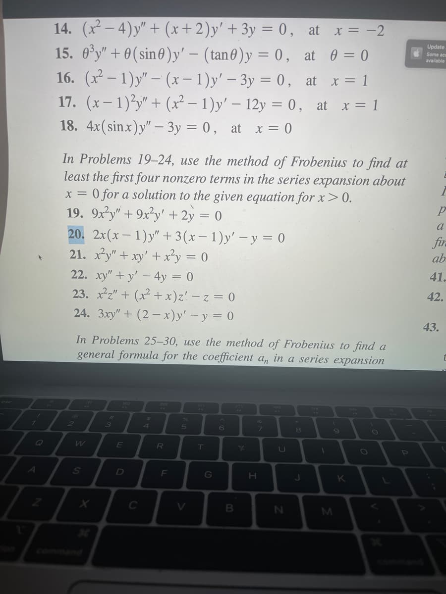 esc
!
7
Q
A
Z
14. (x²-4)y" + (x + 2)y' + 3y = 0,
at x = -2
15. 0³y" +0(sin)y' - (tan) y = 0,
at 0 = 0
16. (x²-1)y" - (x-1)y' - 3y = 0, at x = 1
17. (x-1)²y" + (x² - 1)y' - 12y = 0, at x = 1
18. 4x(sinx)y" - 3y = 0, at x = 0
In Problems 19-24, use the method of Frobenius to find at
least the first four nonzero terms in the series expansion about
x = 0 for a solution to the given equation for x > 0.
V
19. 9x²y" +9x²y' + 2y = 0
20. 2x(x-1)y" + 3(x-1)y' - y = 0
21. x²y" + xy' + x²y = 0
22. xy"+y' - 4y = 0
23. x²z" + (x²+x)z! -z = 0
24. 3xy" +(2-x)y' - y = 0
In Problems 25-30, use the method of Frobenius to find a
general formula for the coefficient an in a series expansion
2
W
S
X
3
80
E
D
C
$
4
R
F
5
V
T
G
B
PA
K
&
7
H
44
U
N
8
J
1
(
M
9
K
T
)
O
L
P
Update.
Some ace
available
р
a
fir
ab
41.
I
42.
43.
¡
t