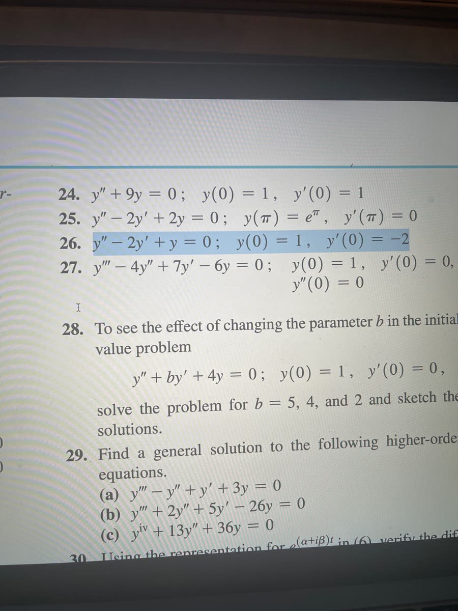 r-
24. y" +9y = 0; y(0)
25. y" - 2y' + 2y = 0;
26. y" - 2y' + y = 0;
27. y"" - 4y" + 7y' - 6y=0;
= 1, y'(0) = 1
y(T) = e", y' (T) = 0
y(0) = 1, y'(0) = -2
y(0) = 1, y'(0) = 0,
y" (0) = 0
I
28. To see the effect of changing the parameter b in the initial
value problem
y" + by' + 4y = 0; y(0) = 1, y'(0) = 0,
solve the problem for b = 5, 4, and 2 and sketch the
solutions.
29. Find a general solution to the following higher-orde
equations.
30
(a) y""y"+y' + 3y = 0
(b) y"" + 2y" + 5y' - 26y = 0
(c) yiv + 13y" + 36y = 0
Using the representation for e(a+iß)t in (6) verify the dif